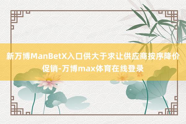 新万博ManBetX入口供大于求让供应商按序降价促销-万博max体育在线登录