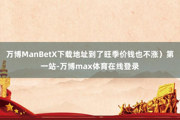 万博ManBetX下载地址到了旺季价钱也不涨）第一站-万博max体育在线登录