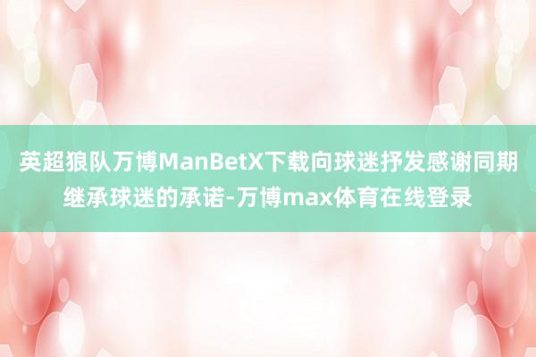 英超狼队万博ManBetX下载向球迷抒发感谢同期继承球迷的承诺-万博max体育在线登录