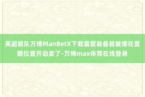 英超狼队万博ManBetX下载露营装备就被摆在显眼位置开动卖了-万博max体育在线登录