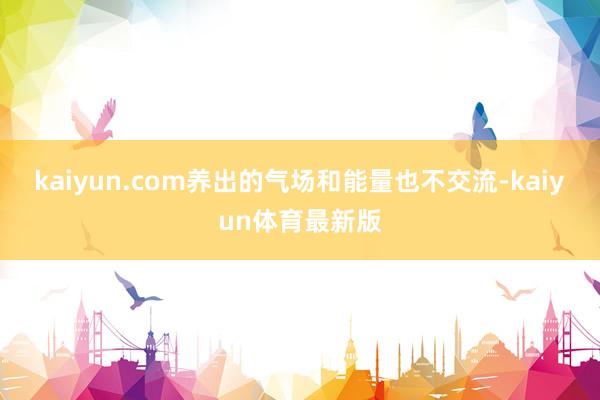 kaiyun.com养出的气场和能量也不交流-kaiyun体育最新版