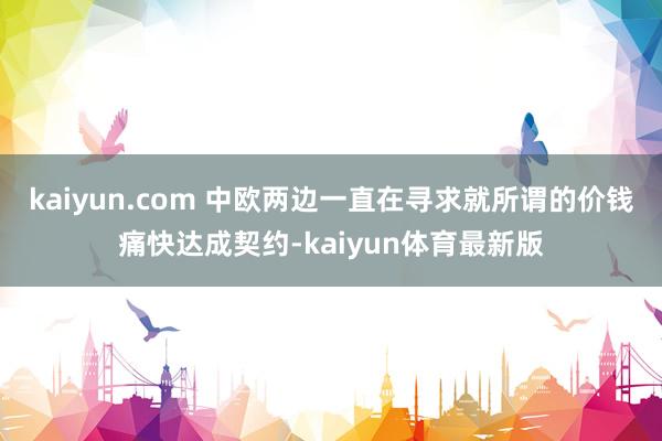 kaiyun.com 中欧两边一直在寻求就所谓的价钱痛快达成契约-kaiyun体育最新版