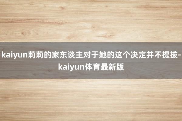 kaiyun莉莉的家东谈主对于她的这个决定并不提拔-kaiyun体育最新版