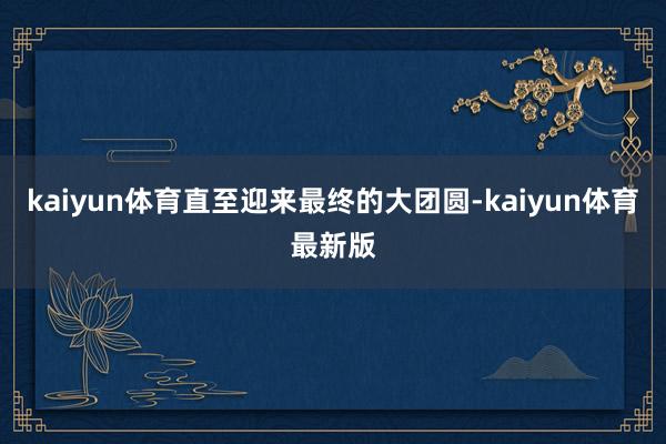 kaiyun体育直至迎来最终的大团圆-kaiyun体育最新版