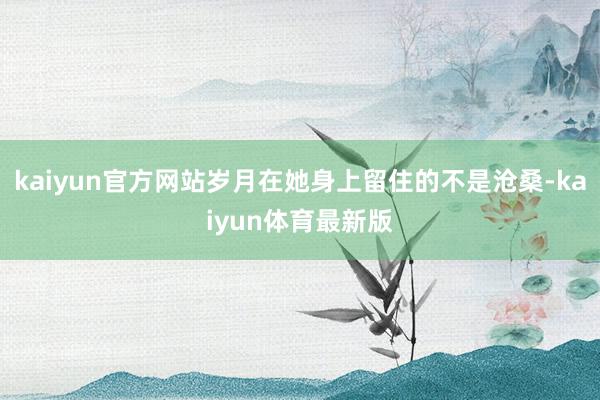 kaiyun官方网站岁月在她身上留住的不是沧桑-kaiyun体育最新版