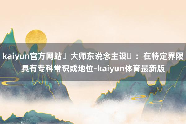 kaiyun官方网站‌大师东说念主设‌：在特定界限具有专科常识或地位-kaiyun体育最新版