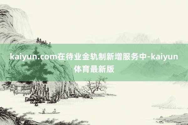 kaiyun.com在待业金轨制新增服务中-kaiyun体育最新版