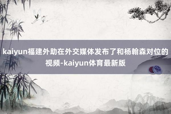 kaiyun福建外助在外交媒体发布了和杨翰森对位的视频-kaiyun体育最新版