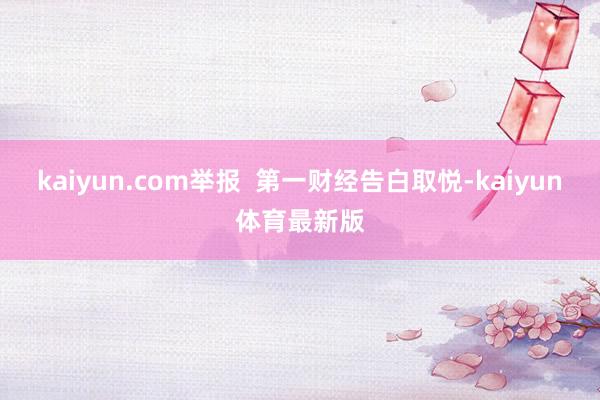 kaiyun.com举报  第一财经告白取悦-kaiyun体育最新版