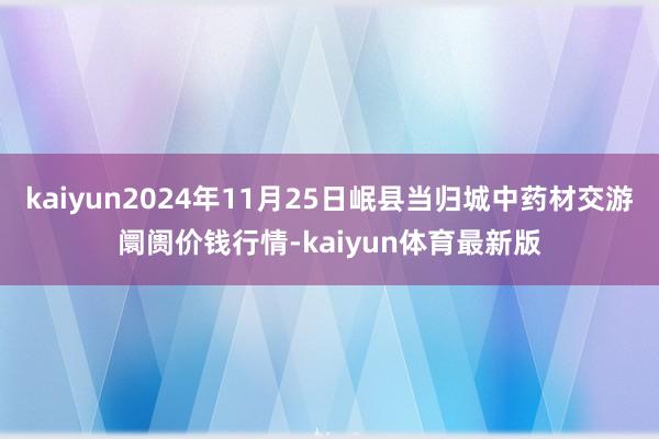 kaiyun2024年11月25日岷县当归城中药材交游阛阓价钱行情-kaiyun体育最新版
