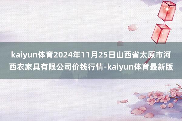 kaiyun体育2024年11月25日山西省太原市河西农家具有限公司价钱行情-kaiyun体育最新版