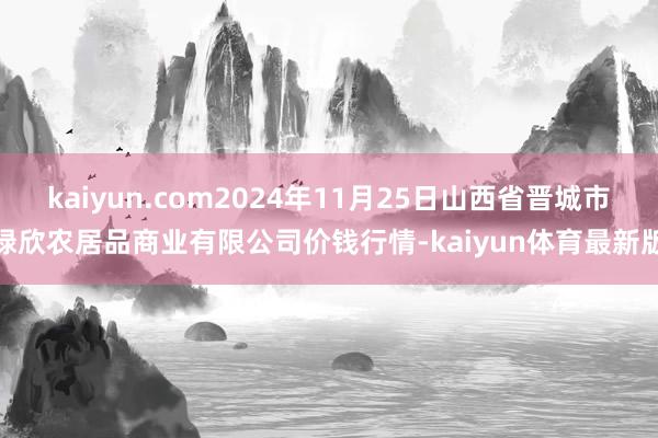 kaiyun.com2024年11月25日山西省晋城市绿欣农居品商业有限公司价钱行情-kaiyun体育最新版