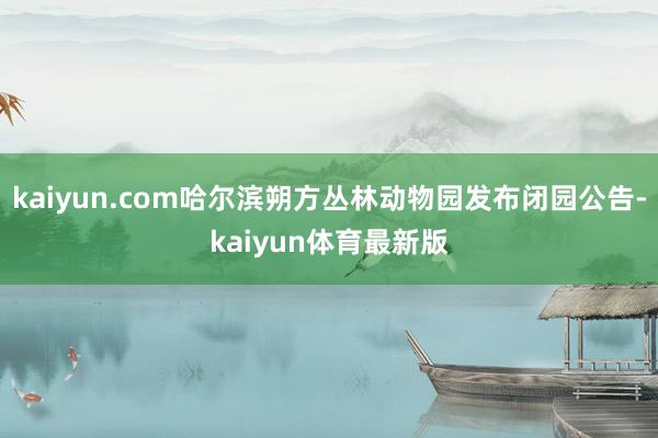 kaiyun.com哈尔滨朔方丛林动物园发布闭园公告-kaiyun体育最新版