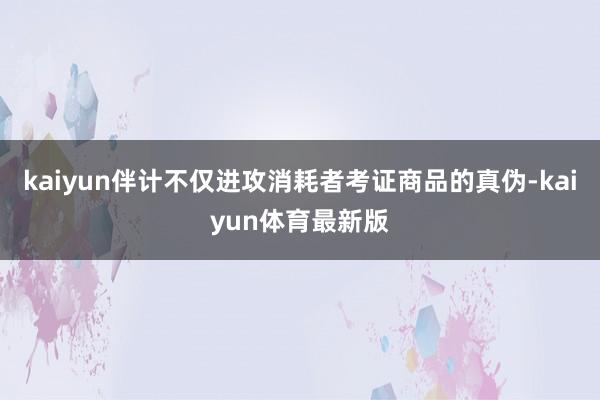kaiyun伴计不仅进攻消耗者考证商品的真伪-kaiyun体育最新版