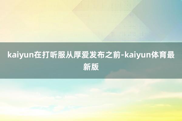 kaiyun在打听服从厚爱发布之前-kaiyun体育最新版