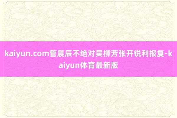 kaiyun.com管晨辰不绝对吴柳芳张开锐利报复-kaiyun体育最新版
