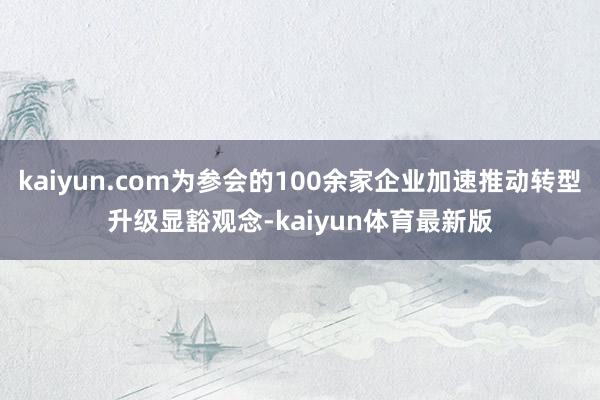 kaiyun.com为参会的100余家企业加速推动转型升级显豁观念-kaiyun体育最新版