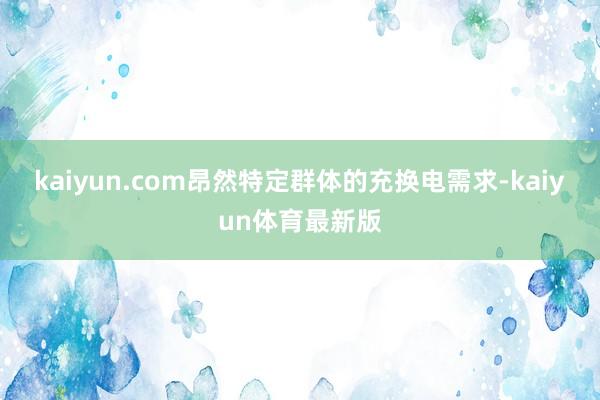 kaiyun.com昂然特定群体的充换电需求-kaiyun体育最新版