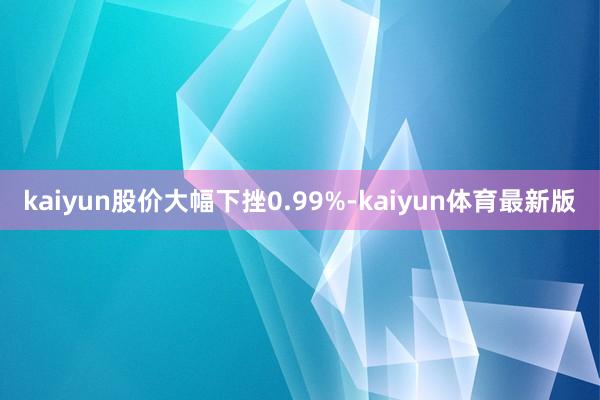 kaiyun股价大幅下挫0.99%-kaiyun体育最新版