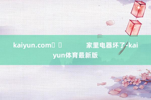 kaiyun.com		            　　家里电器坏了-kaiyun体育最新版
