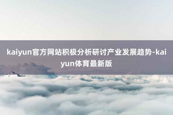 kaiyun官方网站积极分析研讨产业发展趋势-kaiyun体育最新版