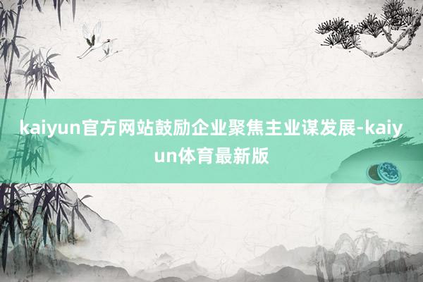 kaiyun官方网站鼓励企业聚焦主业谋发展-kaiyun体育最新版