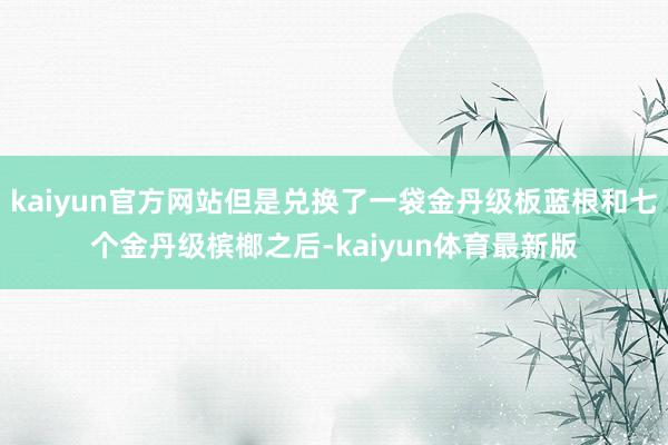kaiyun官方网站但是兑换了一袋金丹级板蓝根和七个金丹级槟榔之后-kaiyun体育最新版