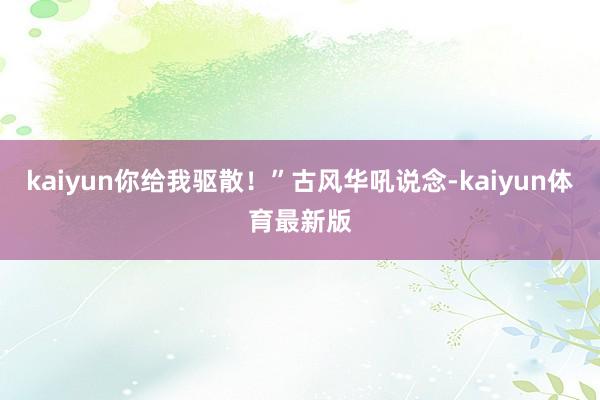 kaiyun你给我驱散！”古风华吼说念-kaiyun体育最新版