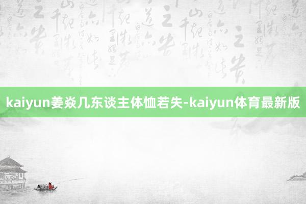 kaiyun姜焱几东谈主体恤若失-kaiyun体育最新版