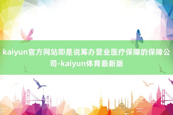kaiyun官方网站即是说筹办营业医疗保障的保障公司-kaiyun体育最新版