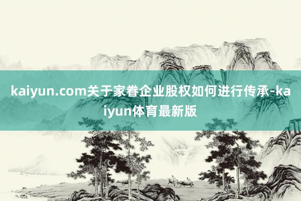 kaiyun.com关于家眷企业股权如何进行传承-kaiyun体育最新版