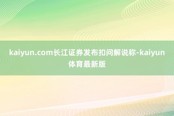 kaiyun.com长江证券发布扣问解说称-kaiyun体育最新版