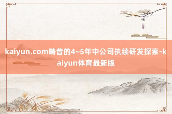 kaiyun.com畴昔的4~5年中公司执续研发探索-kaiyun体育最新版