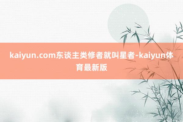 kaiyun.com东谈主类修者就叫星者-kaiyun体育最新版