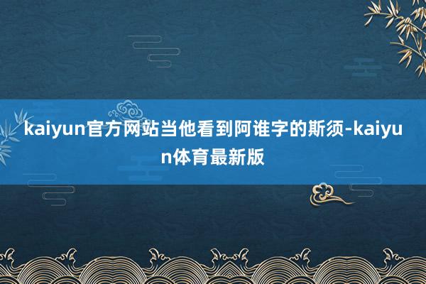 kaiyun官方网站当他看到阿谁字的斯须-kaiyun体育最新版