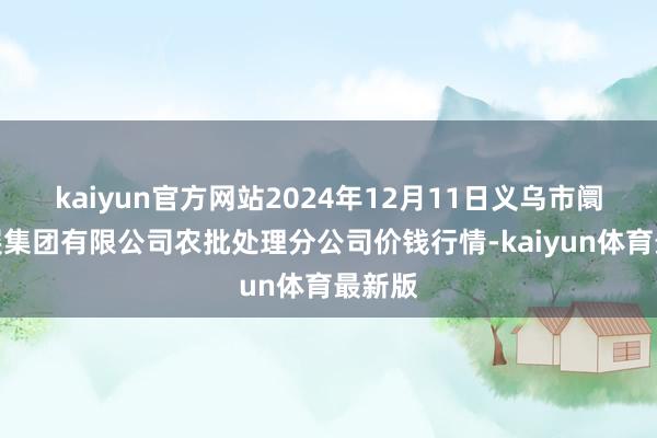 kaiyun官方网站2024年12月11日义乌市阛阓发展集团有限公司农批处理分公司价钱行情-kaiyun体育最新版