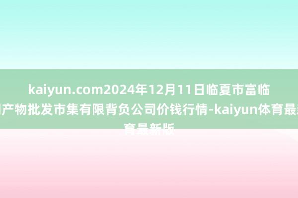 kaiyun.com2024年12月11日临夏市富临农副产物批发市集有限背负公司价钱行情-kaiyun体育最新版