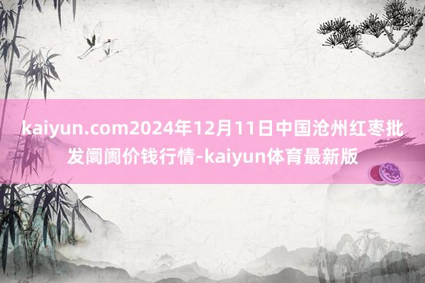 kaiyun.com2024年12月11日中国沧州红枣批发阛阓价钱行情-kaiyun体育最新版