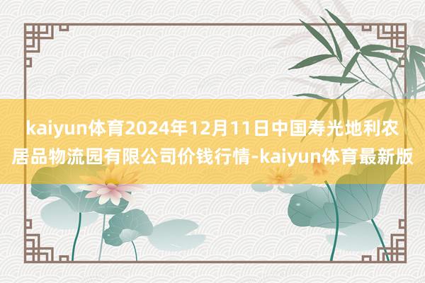 kaiyun体育2024年12月11日中国寿光地利农居品物流园有限公司价钱行情-kaiyun体育最新版