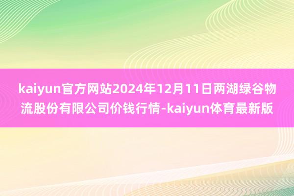 kaiyun官方网站2024年12月11日两湖绿谷物流股份有限公司价钱行情-kaiyun体育最新版