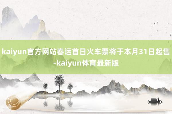 kaiyun官方网站春运首日火车票将于本月31日起售-kaiyun体育最新版