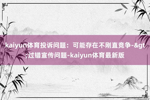 kaiyun体育投诉问题：可能存在不刚直竞争->过错宣传问题-kaiyun体育最新版