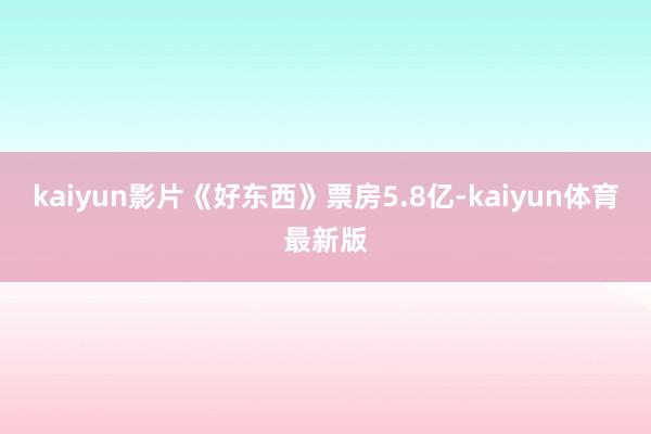 kaiyun影片《好东西》票房5.8亿-kaiyun体育最新版