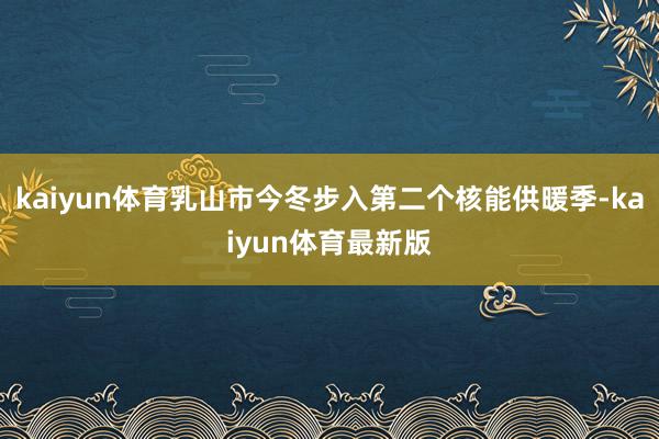 kaiyun体育乳山市今冬步入第二个核能供暖季-kaiyun体育最新版