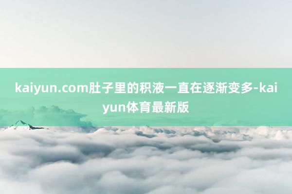 kaiyun.com肚子里的积液一直在逐渐变多-kaiyun体育最新版