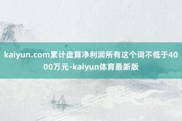 kaiyun.com累计盘算净利润所有这个词不低于4000万元-kaiyun体育最新版