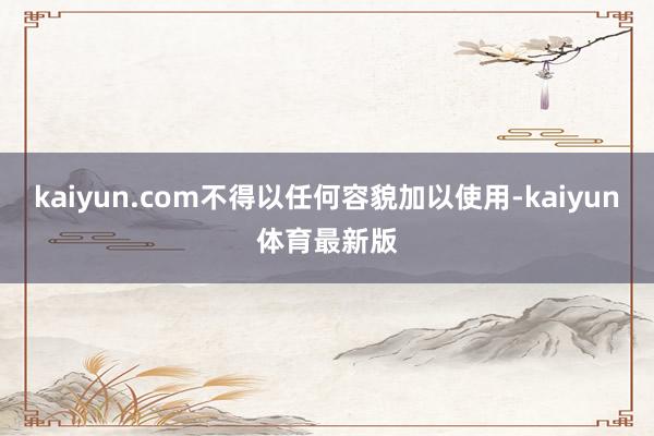 kaiyun.com不得以任何容貌加以使用-kaiyun体育最新版