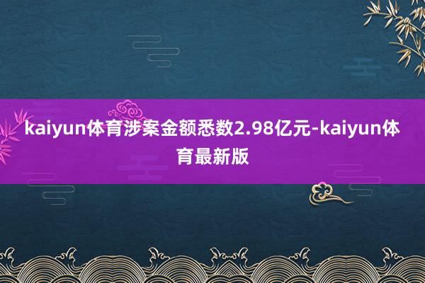 kaiyun体育涉案金额悉数2.98亿元-kaiyun体育最新版