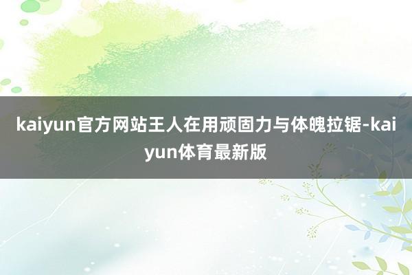 kaiyun官方网站王人在用顽固力与体魄拉锯-kaiyun体育最新版