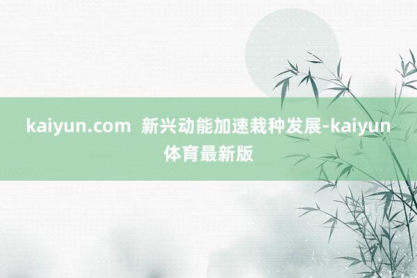 kaiyun.com  新兴动能加速栽种发展-kaiyun体育最新版